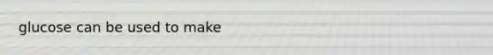 glucose can be used to make