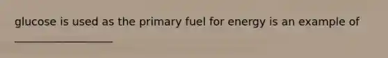 glucose is used as the primary fuel for energy is an example of __________________