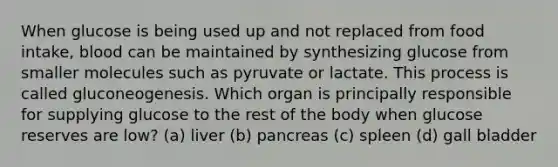 When glucose is being used up and not replaced from food intake, blood can be maintained by synthesizing glucose from smaller molecules such as pyruvate or lactate. This process is called gluconeogenesis. Which organ is principally responsible for supplying glucose to the rest of the body when glucose reserves are low? (a) liver (b) pancreas (c) spleen (d) gall bladder