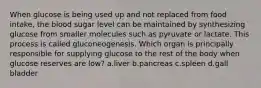 When glucose is being used up and not replaced from food intake, the blood sugar level can be maintained by synthesizing glucose from smaller molecules such as pyruvate or lactate. This process is called gluconeogenesis. Which organ is principally responsible for supplying glucose to the rest of the body when glucose reserves are low? ​a.​liver ​b.​pancreas ​c.​spleen ​d.​gall bladder