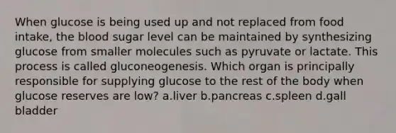 When glucose is being used up and not replaced from food intake, the blood sugar level can be maintained by synthesizing glucose from smaller molecules such as pyruvate or lactate. This process is called gluconeogenesis. Which organ is principally responsible for supplying glucose to the rest of the body when glucose reserves are low? ​a.​liver ​b.​pancreas ​c.​spleen ​d.​gall bladder