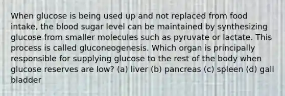 When glucose is being used up and not replaced from food intake, the blood sugar level can be maintained by synthesizing glucose from smaller molecules such as pyruvate or lactate. This process is called gluconeogenesis. Which organ is principally responsible for supplying glucose to the rest of the body when glucose reserves are low? (a) liver (b) pancreas (c) spleen (d) gall bladder