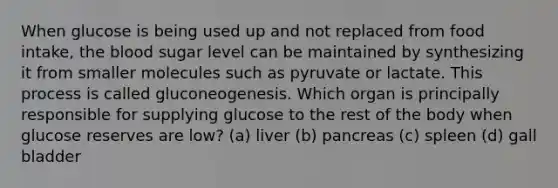 When glucose is being used up and not replaced from food intake, the blood sugar level can be maintained by synthesizing it from smaller molecules such as pyruvate or lactate. This process is called gluconeogenesis. Which organ is principally responsible for supplying glucose to the rest of the body when glucose reserves are low? (a) liver (b) pancreas (c) spleen (d) gall bladder