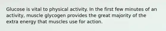 Glucose is vital to physical activity. In the first few minutes of an activity, muscle glycogen provides the great majority of the extra energy that muscles use for action.