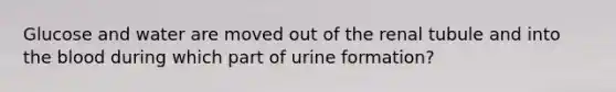 Glucose and water are moved out of the renal tubule and into the blood during which part of urine formation?