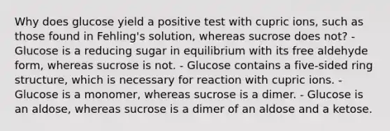 Why does glucose yield a positive test with cupric ions, such as those found in Fehling's solution, whereas sucrose does not? - Glucose is a reducing sugar in equilibrium with its free aldehyde form, whereas sucrose is not. - Glucose contains a five‑sided ring structure, which is necessary for reaction with cupric ions. - Glucose is a monomer, whereas sucrose is a dimer. - Glucose is an aldose, whereas sucrose is a dimer of an aldose and a ketose.