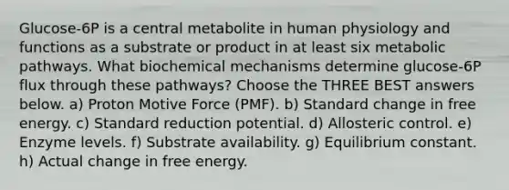 Glucose-6P is a central metabolite in human physiology and functions as a substrate or product in at least six metabolic pathways. What biochemical mechanisms determine glucose-6P flux through these pathways? Choose the THREE BEST answers below. a) Proton Motive Force (PMF). b) Standard change in free energy. c) Standard reduction potential. d) Allosteric control. e) Enzyme levels. f) Substrate availability. g) Equilibrium constant. h) Actual change in free energy.