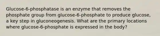 Glucose-6-phosphatase is an enzyme that removes the phosphate group from glucose-6-phosphate to produce glucose, a key step in gluconeogenesis. What are the primary locations where glucose-6-phosphate is expressed in the body?