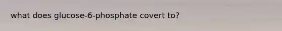 what does glucose-6-phosphate covert to?