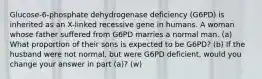 Glucose-6-phosphate dehydrogenase deficiency (G6PD) is inherited as an X-linked recessive gene in humans. A woman whose father suffered from G6PD marries a normal man. (a) What proportion of their sons is expected to be G6PD? (b) If the husband were not normal, but were G6PD deficient, would you change your answer in part (a)? (w)