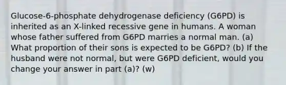 Glucose-6-phosphate dehydrogenase deficiency (G6PD) is inherited as an X-linked recessive gene in humans. A woman whose father suffered from G6PD marries a normal man. (a) What proportion of their sons is expected to be G6PD? (b) If the husband were not normal, but were G6PD deficient, would you change your answer in part (a)? (w)