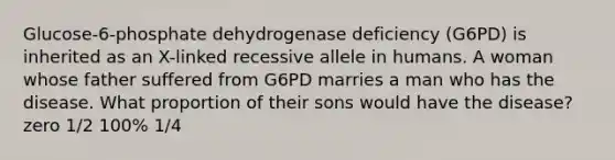 Glucose-6-phosphate dehydrogenase deficiency (G6PD) is inherited as an X-linked recessive allele in humans. A woman whose father suffered from G6PD marries a man who has the disease. What proportion of their sons would have the disease? zero 1/2 100% 1/4