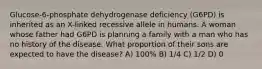 Glucose-6-phosphate dehydrogenase deficiency (G6PD) is inherited as an X-linked recessive allele in humans. A woman whose father had G6PD is planning a family with a man who has no history of the disease. What proportion of their sons are expected to have the disease? A) 100% B) 1/4 C) 1/2 D) 0