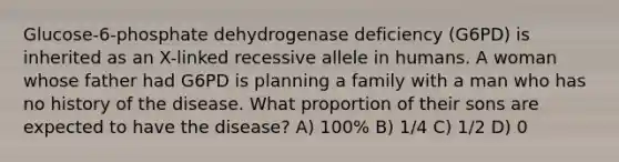 Glucose-6-phosphate dehydrogenase deficiency (G6PD) is inherited as an X-linked recessive allele in humans. A woman whose father had G6PD is planning a family with a man who has no history of the disease. What proportion of their sons are expected to have the disease? A) 100% B) 1/4 C) 1/2 D) 0