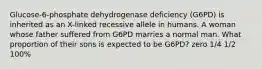 Glucose-6-phosphate dehydrogenase deficiency (G6PD) is inherited as an X-linked recessive allele in humans. A woman whose father suffered from G6PD marries a normal man. What proportion of their sons is expected to be G6PD? zero 1/4 1/2 100%