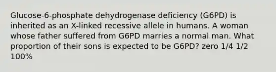 Glucose-6-phosphate dehydrogenase deficiency (G6PD) is inherited as an X-linked recessive allele in humans. A woman whose father suffered from G6PD marries a normal man. What proportion of their sons is expected to be G6PD? zero 1/4 1/2 100%