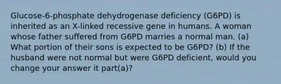 Glucose-6-phosphate dehydrogenase deficiency (G6PD) is inherited as an X-linked recessive gene in humans. A woman whose father suffered from G6PD marries a normal man. (a) What portion of their sons is expected to be G6PD? (b) If the husband were not normal but were G6PD deficient, would you change your answer it part(a)?