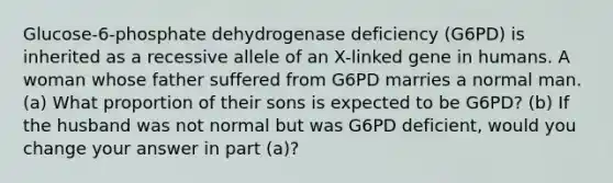 Glucose-6-phosphate dehydrogenase deficiency (G6PD) is inherited as a recessive allele of an X-linked gene in humans. A woman whose father suffered from G6PD marries a normal man. (a) What proportion of their sons is expected to be G6PD? (b) If the husband was not normal but was G6PD deficient, would you change your answer in part (a)?