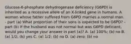 Glucose-6-phosphate dehydrogenase deficiency (G6PD) is inherited as a recessive allele of an X-linked gene in humans. A woman whose father suffered from G6PD marries a normal man. - part (a) What proportion of their sons is expected to be G6PD? - part (b) If the husband was not normal but was G6PD deficient, would you change your answer in part (a)? A. (a) 100%; (b) no B. (a) 1/2; (b) yes C. (a) 1/2; (b) no D. (a) zero; (b) no