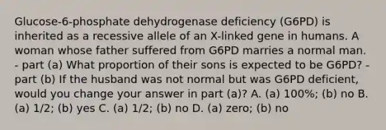 Glucose-6-phosphate dehydrogenase deficiency (G6PD) is inherited as a recessive allele of an X-linked gene in humans. A woman whose father suffered from G6PD marries a normal man. - part (a) What proportion of their sons is expected to be G6PD? - part (b) If the husband was not normal but was G6PD deficient, would you change your answer in part (a)? A. (a) 100%; (b) no B. (a) 1/2; (b) yes C. (a) 1/2; (b) no D. (a) zero; (b) no