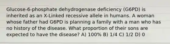 Glucose-6-phosphate dehydrogenase deficiency (G6PD) is inherited as an X-Linked recessive allele in humans. A woman whose father had G6PD is planning a family with a man who has no history of the disease. What proportion of their sons are expected to have the disease? A) 100% B) 1/4 C) 1/2 D) 0