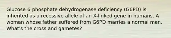 Glucose-6-phosphate dehydrogenase deficiency (G6PD) is inherited as a recessive allele of an X-linked gene in humans. A woman whose father suffered from G6PD marries a normal man. What's the cross and gametes?