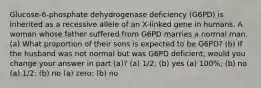 Glucose-6-phosphate dehydrogenase deficiency (G6PD) is inherited as a recessive allele of an X-linked gene in humans. A woman whose father suffered from G6PD marries a normal man. (a) What proportion of their sons is expected to be G6PD? (b) If the husband was not normal but was G6PD deficient, would you change your answer in part (a)? (a) 1/2; (b) yes (a) 100%; (b) no (a) 1/2; (b) no (a) zero; (b) no