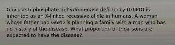 Glucose-6-phosphate dehydrogenase deficiency (G6PD) is inherited as an X-linked recessive allele in humans. A woman whose father had G6PD is planning a family with a man who has no history of the disease. What proportion of their sons are expected to have the disease?