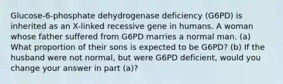 Glucose-6-phosphate dehydrogenase deficiency (G6PD) is inherited as an X-linked recessive gene in humans. A woman whose father suffered from G6PD marries a normal man. (a) What proportion of their sons is expected to be G6PD? (b) If the husband were not normal, but were G6PD deficient, would you change your answer in part (a)?