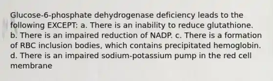 Glucose-6-phosphate dehydrogenase deficiency leads to the following EXCEPT: a. There is an inability to reduce glutathione. b. There is an impaired reduction of NADP. c. There is a formation of RBC inclusion bodies, which contains precipitated hemoglobin. d. There is an impaired sodium-potassium pump in the red cell membrane