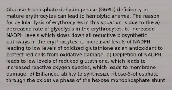 Glucose-6-phosphate dehydrogenase (G6PD) deficiency in mature erythrocytes can lead to hemolytic anemia. The reason for cellular lysis of erythrocytes in this situation is due to the a) decreased rate of glycolysis in the erythrocytes. b) Increased NADPH levels which slows down all reductive biosynthetic pathways in the erythrocytes. c) increased levels of NADPH leading to low levels of oxidized glutathione as an antioxidant to protect red cells from oxidative damage. d) Depletion of NADPH leads to low levels of reduced glutathione, which leads to increased reactive oxygen species, which leads to membrane damage. e) Enhanced ability to synthesize ribose-5-phosphate through the oxidative phase of the hexose monophosphate shunt