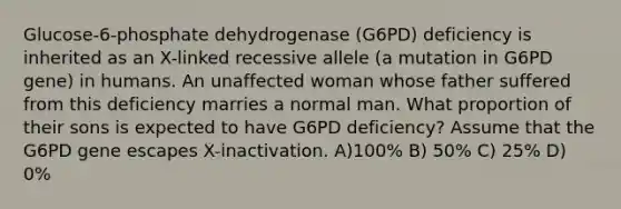 Glucose-6-phosphate dehydrogenase (G6PD) deficiency is inherited as an X-linked recessive allele (a mutation in G6PD gene) in humans. An unaffected woman whose father suffered from this deficiency marries a normal man. What proportion of their sons is expected to have G6PD deficiency? Assume that the G6PD gene escapes X-inactivation. A)100% B) 50% C) 25% D) 0%