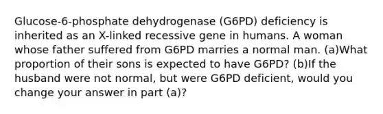 Glucose-6-phosphate dehydrogenase (G6PD) deficiency is inherited as an X-linked recessive gene in humans. A woman whose father suffered from G6PD marries a normal man. (a)What proportion of their sons is expected to have G6PD? (b)If the husband were not normal, but were G6PD deficient, would you change your answer in part (a)?