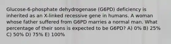 Glucose-6-phosphate dehydrogenase (G6PD) deficiency is inherited as an X-linked recessive gene in humans. A woman whose father suffered from G6PD marries a normal man. What percentage of their sons is expected to be G6PD? A) 0% B) 25% C) 50% D) 75% E) 100%