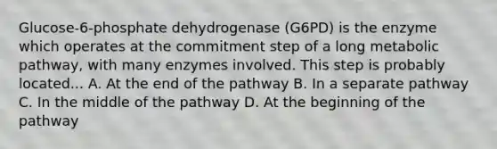 Glucose-6-phosphate dehydrogenase (G6PD) is the enzyme which operates at the commitment step of a long metabolic pathway, with many enzymes involved. This step is probably located... A. At the end of the pathway B. In a separate pathway C. In the middle of the pathway D. At the beginning of the pathway