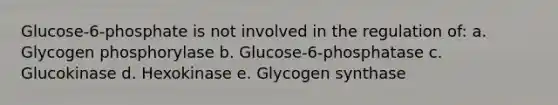 Glucose-6-phosphate is not involved in the regulation of: a. Glycogen phosphorylase b. Glucose-6-phosphatase c. Glucokinase d. Hexokinase e. Glycogen synthase