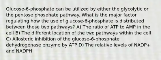 Glucose-6-phosphate can be utilized by either the glycolytic or the pentose phosphate pathway. What is the major factor regulating how the use of glucose-6-phosphate is distributed between these two pathways? A) The ratio of ATP to AMP in the cell B) The different location of the two pathways within the cell C) Allosteric inhibition of the glucose-6-phosphate dehydrogenase enzyme by ATP D) The relative levels of NADP+ and NADPH