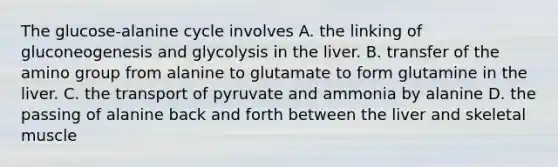 The glucose-alanine cycle involves A. the linking of gluconeogenesis and glycolysis in the liver. B. transfer of the amino group from alanine to glutamate to form glutamine in the liver. C. the transport of pyruvate and ammonia by alanine D. the passing of alanine back and forth between the liver and skeletal muscle