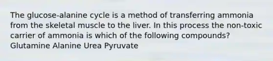 The glucose-alanine cycle is a method of transferring ammonia from the skeletal muscle to the liver. In this process the non-toxic carrier of ammonia is which of the following compounds? Glutamine Alanine Urea Pyruvate