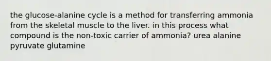 the glucose-alanine cycle is a method for transferring ammonia from the skeletal muscle to the liver. in this process what compound is the non-toxic carrier of ammonia? urea alanine pyruvate glutamine