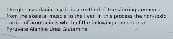 The glucose-alanine cycle is a method of transferring ammonia from the skeletal muscle to the liver. In this process the non-toxic carrier of ammonia is which of the following compounds? Pyruvate Alanine Urea Glutamine