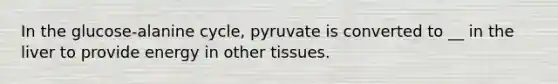 In the glucose-alanine cycle, pyruvate is converted to __ in the liver to provide energy in other tissues.