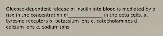 Glucose-dependent release of insulin into blood is mediated by a rise in the concentration of_______________ in the beta cells. a. tyrosine receptors b. potassium ions c. catecholamines d. calcium ions e. sodium ions