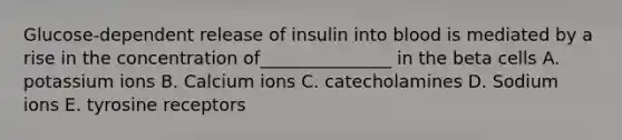 Glucose-dependent release of insulin into blood is mediated by a rise in the concentration of_______________ in the beta cells A. potassium ions B. Calcium ions C. catecholamines D. Sodium ions E. tyrosine receptors