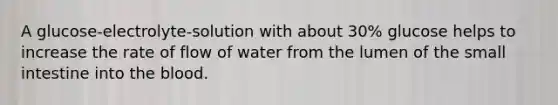 A glucose-electrolyte-solution with about 30% glucose helps to increase the rate of flow of water from the lumen of <a href='https://www.questionai.com/knowledge/kt623fh5xn-the-small-intestine' class='anchor-knowledge'>the small intestine</a> into <a href='https://www.questionai.com/knowledge/k7oXMfj7lk-the-blood' class='anchor-knowledge'>the blood</a>.