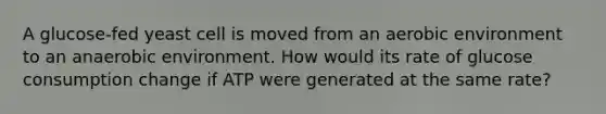 A glucose-fed yeast cell is moved from an aerobic environment to an anaerobic environment. How would its rate of glucose consumption change if ATP were generated at the same rate?