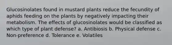 Glucosinolates found in mustard plants reduce the fecundity of aphids feeding on the plants by negatively impacting their metabolism. The effects of glucosinolates would be classified as which type of plant defense? a. Antibiosis b. Physical defense c. Non-preference d. Tolerance e. Volatiles