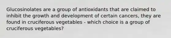 Glucosinolates are a group of antioxidants that are claimed to inhibit the growth and development of certain cancers, they are found in cruciferous vegetables - which choice is a group of cruciferous vegetables?