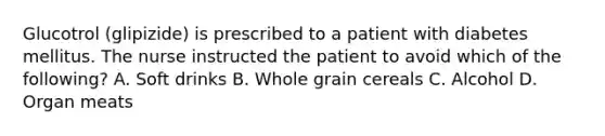 Glucotrol (glipizide) is prescribed to a patient with diabetes mellitus. The nurse instructed the patient to avoid which of the following? A. Soft drinks B. Whole grain cereals C. Alcohol D. Organ meats