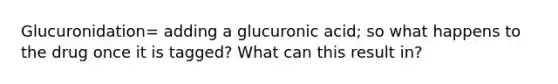 Glucuronidation= adding a glucuronic acid; so what happens to the drug once it is tagged? What can this result in?